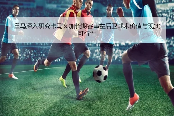 皇马深入研究卡马文加长期客串左后卫战术价值与现实可行性