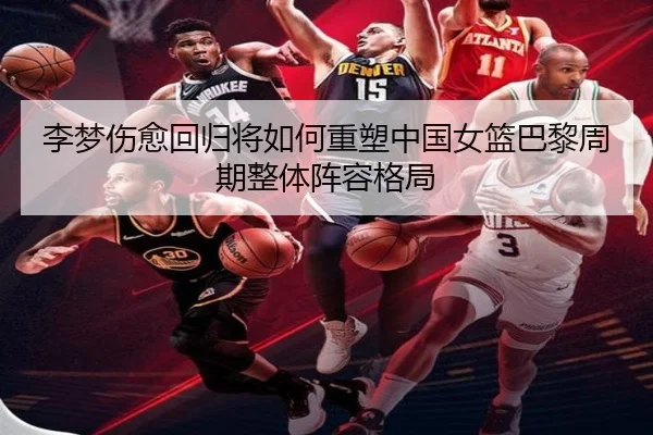 李梦伤愈回归将如何重塑中国女篮巴黎周期整体阵容格局