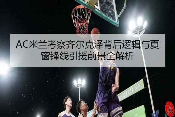 AC米兰考察齐尔克泽背后逻辑与夏窗锋线引援前景全解析