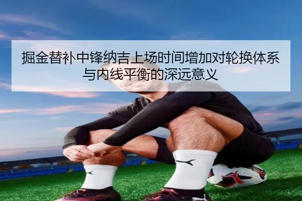 掘金替补中锋纳吉上场时间增加对轮换体系与内线平衡的深远意义