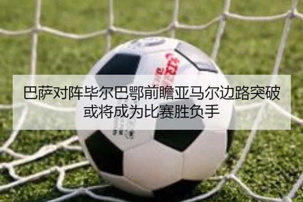 巴萨对阵毕尔巴鄂前瞻亚马尔边路突破或将成为比赛胜负手