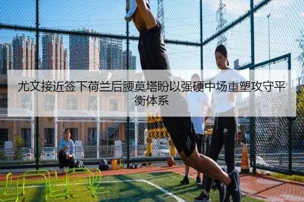 尤文接近签下荷兰后腰莫塔盼以强硬中场重塑攻守平衡体系