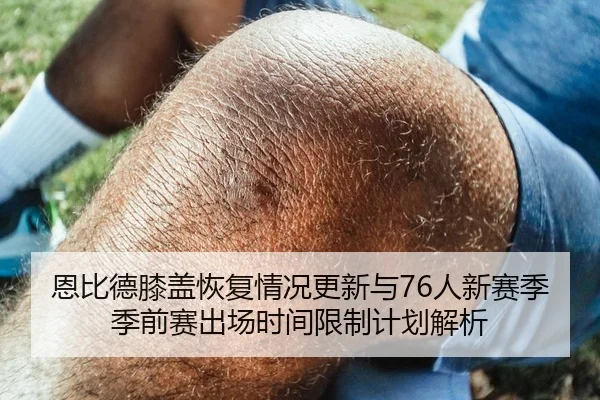 恩比德膝盖恢复情况更新与76人新赛季季前赛出场时间限制计划解析