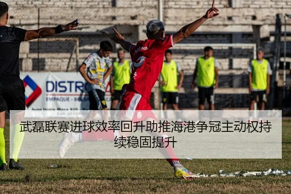 武磊联赛进球效率回升助推海港争冠主动权持续稳固提升